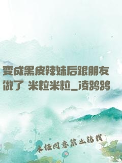变成黑皮辣妹后跟朋友做了 米粒米粒